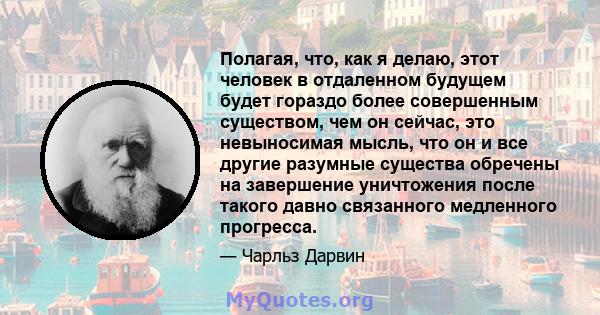 Полагая, что, как я делаю, этот человек в отдаленном будущем будет гораздо более совершенным существом, чем он сейчас, это невыносимая мысль, что он и все другие разумные существа обречены на завершение уничтожения