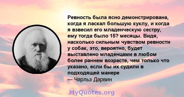 Ревность была ясно демонстрирована, когда я ласкал большую куклу, и когда я взвесил его младенческую сестру, ему тогда было 15? месяцы. Видя, насколько сильным чувством ревности у собак, это, вероятно, будет выставлено