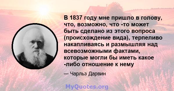 В 1837 году мне пришло в голову, что, возможно, что -то может быть сделано из этого вопроса (происхождение вида), терпеливо накапливаясь и размышляя над всевозможными фактами, которые могли бы иметь какое -либо