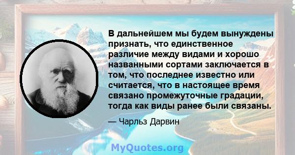 В дальнейшем мы будем вынуждены признать, что единственное различие между видами и хорошо названными сортами заключается в том, что последнее известно или считается, что в настоящее время связано промежуточные градации, 