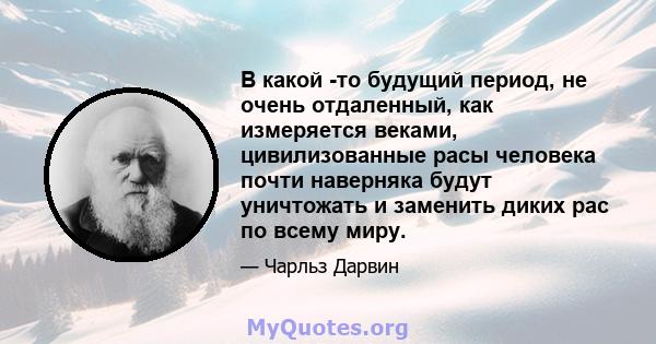 В какой -то будущий период, не очень отдаленный, как измеряется веками, цивилизованные расы человека почти наверняка будут уничтожать и заменить диких рас по всему миру.