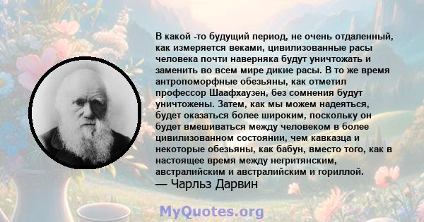 В какой -то будущий период, не очень отдаленный, как измеряется веками, цивилизованные расы человека почти наверняка будут уничтожать и заменить во всем мире дикие расы. В то же время антропоморфные обезьяны, как