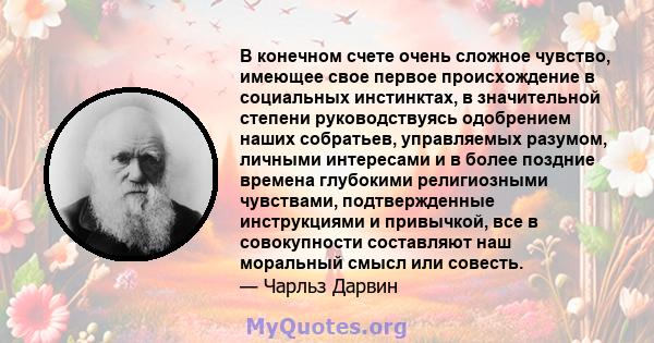 В конечном счете очень сложное чувство, имеющее свое первое происхождение в социальных инстинктах, в значительной степени руководствуясь одобрением наших собратьев, управляемых разумом, личными интересами и в более