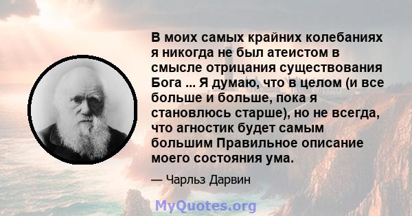 В моих самых крайних колебаниях я никогда не был атеистом в смысле отрицания существования Бога ... Я думаю, что в целом (и все больше и больше, пока я становлюсь старше), но не всегда, что агностик будет самым большим