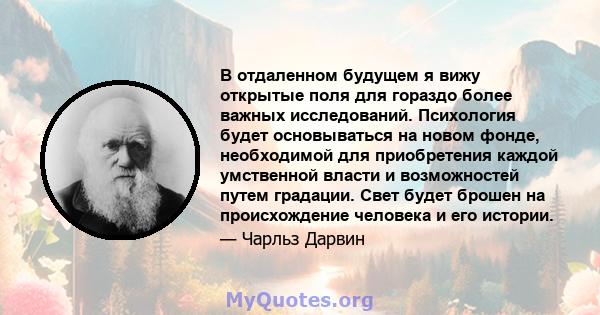 В отдаленном будущем я вижу открытые поля для гораздо более важных исследований. Психология будет основываться на новом фонде, необходимой для приобретения каждой умственной власти и возможностей путем градации. Свет