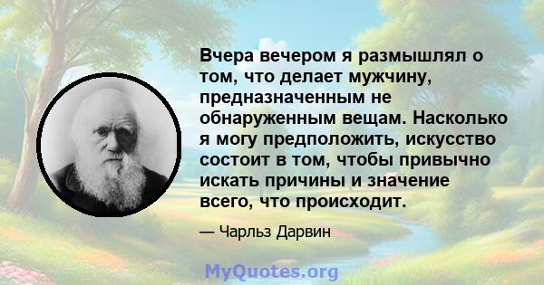 Вчера вечером я размышлял о том, что делает мужчину, предназначенным не обнаруженным вещам. Насколько я могу предположить, искусство состоит в том, чтобы привычно искать причины и значение всего, что происходит.