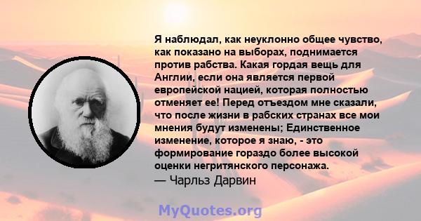 Я наблюдал, как неуклонно общее чувство, как показано на выборах, поднимается против рабства. Какая гордая вещь для Англии, если она является первой европейской нацией, которая полностью отменяет ее! Перед отъездом мне