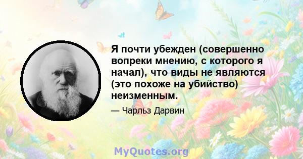 Я почти убежден (совершенно вопреки мнению, с которого я начал), что виды не являются (это похоже на убийство) неизменным.