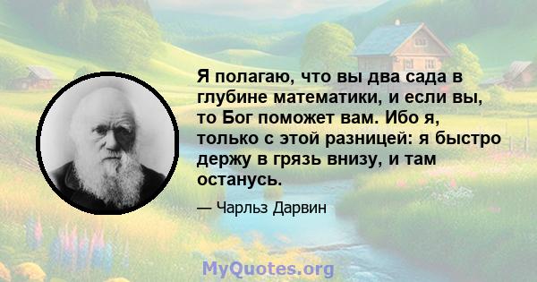 Я полагаю, что вы два сада в глубине математики, и если вы, то Бог поможет вам. Ибо я, только с этой разницей: я быстро держу в грязь внизу, и там останусь.