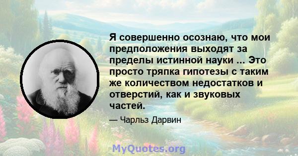 Я совершенно осознаю, что мои предположения выходят за пределы истинной науки ... Это просто тряпка гипотезы с таким же количеством недостатков и отверстий, как и звуковых частей.