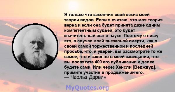 Я только что закончил свой эскиз моей теории видов. Если я считаю, что моя теория верна и если она будет принята даже одним компетентным судьей, это будет значительный шаг в науке. Поэтому я пишу это, в случае моей