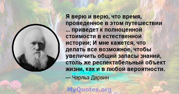 Я верю и верю, что время, проведенное в этом путешествии ... приведет к полноценной стоимости в естественной истории; И мне кажется, что делать все возможное, чтобы увеличить общий запасы знаний, столь же