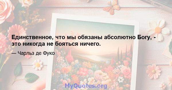 Единственное, что мы обязаны абсолютно Богу, - это никогда не бояться ничего.