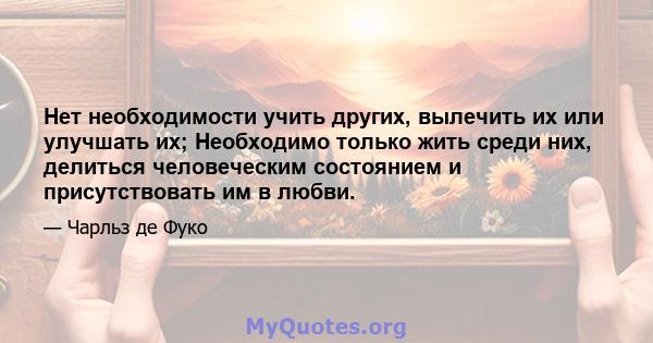 Нет необходимости учить других, вылечить их или улучшать их; Необходимо только жить среди них, делиться человеческим состоянием и присутствовать им в любви.