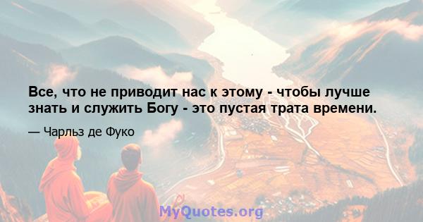 Все, что не приводит нас к этому - чтобы лучше знать и служить Богу - это пустая трата времени.