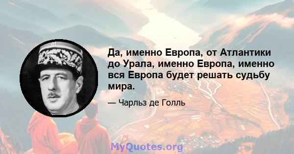 Да, именно Европа, от Атлантики до Урала, именно Европа, именно вся Европа будет решать судьбу мира.