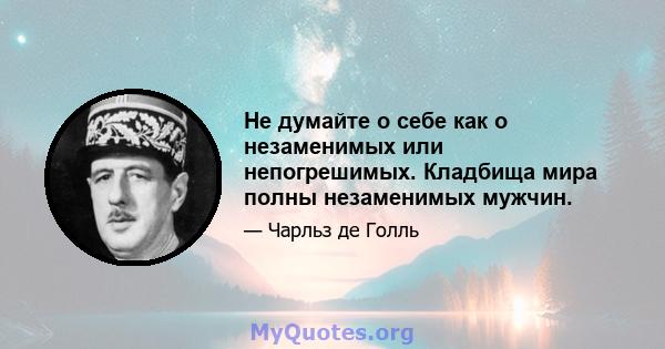 Не думайте о себе как о незаменимых или непогрешимых. Кладбища мира полны незаменимых мужчин.