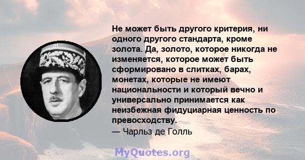 Не может быть другого критерия, ни одного другого стандарта, кроме золота. Да, золото, которое никогда не изменяется, которое может быть сформировано в слитках, барах, монетах, которые не имеют национальности и который