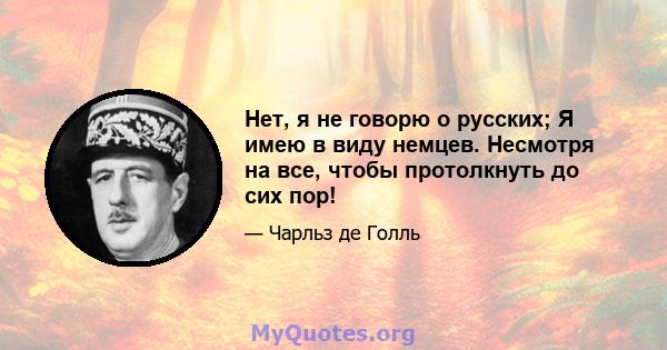 Нет, я не говорю о русских; Я имею в виду немцев. Несмотря на все, чтобы протолкнуть до сих пор!