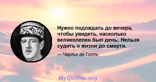 Нужно подождать до вечера, чтобы увидеть, насколько великолепен был день; Нельзя судить о жизни до смерти.