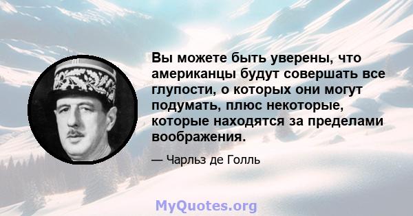 Вы можете быть уверены, что американцы будут совершать все глупости, о которых они могут подумать, плюс некоторые, которые находятся за пределами воображения.