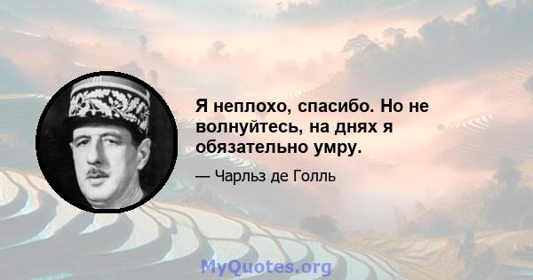 Я неплохо, спасибо. Но не волнуйтесь, на днях я обязательно умру.