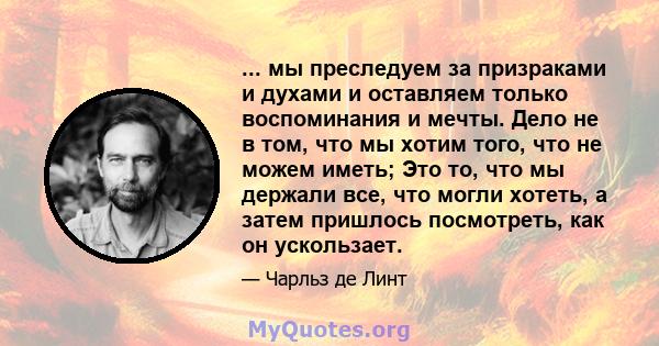 ... мы преследуем за призраками и духами и оставляем только воспоминания и мечты. Дело не в том, что мы хотим того, что не можем иметь; Это то, что мы держали все, что могли хотеть, а затем пришлось посмотреть, как он