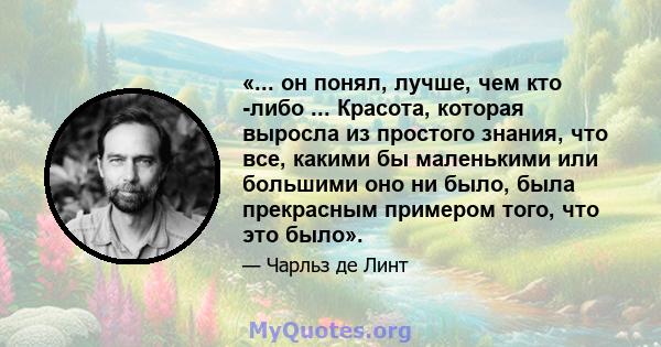 «... он понял, лучше, чем кто -либо ... Красота, которая выросла из простого знания, что все, какими бы маленькими или большими оно ни было, была прекрасным примером того, что это было».