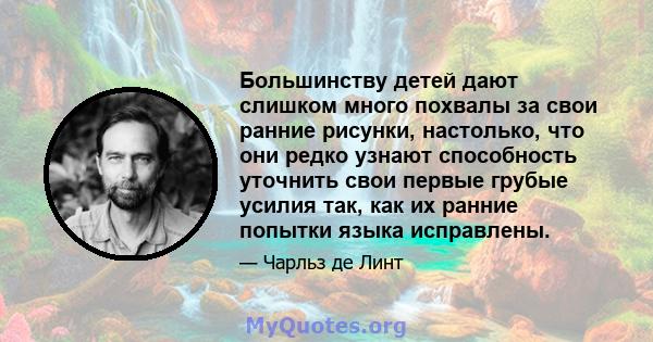 Большинству детей дают слишком много похвалы за свои ранние рисунки, настолько, что они редко узнают способность уточнить свои первые грубые усилия так, как их ранние попытки языка исправлены.