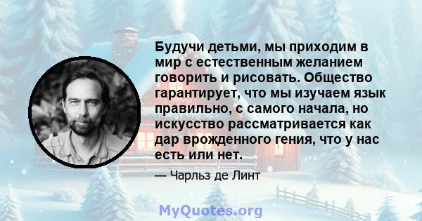 Будучи детьми, мы приходим в мир с естественным желанием говорить и рисовать. Общество гарантирует, что мы изучаем язык правильно, с самого начала, но искусство рассматривается как дар врожденного гения, что у нас есть