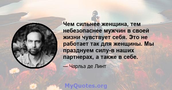 Чем сильнее женщина, тем небезопаснее мужчин в своей жизни чувствует себя. Это не работает так для женщины. Мы празднуем силу-в наших партнерах, а также в себе.