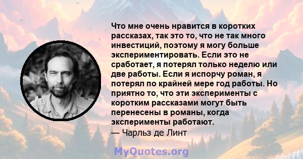 Что мне очень нравится в коротких рассказах, так это то, что не так много инвестиций, поэтому я могу больше экспериментировать. Если это не сработает, я потерял только неделю или две работы. Если я испорчу роман, я