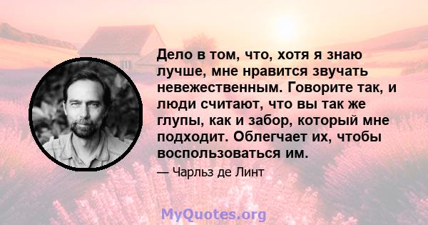 Дело в том, что, хотя я знаю лучше, мне нравится звучать невежественным. Говорите так, и люди считают, что вы так же глупы, как и забор, который мне подходит. Облегчает их, чтобы воспользоваться им.