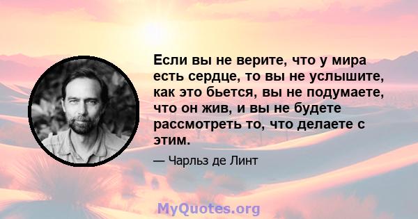 Если вы не верите, что у мира есть сердце, то вы не услышите, как это бьется, вы не подумаете, что он жив, и вы не будете рассмотреть то, что делаете с этим.