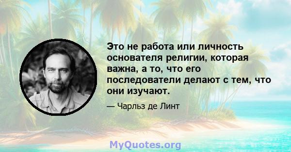 Это не работа или личность основателя религии, которая важна, а то, что его последователи делают с тем, что они изучают.