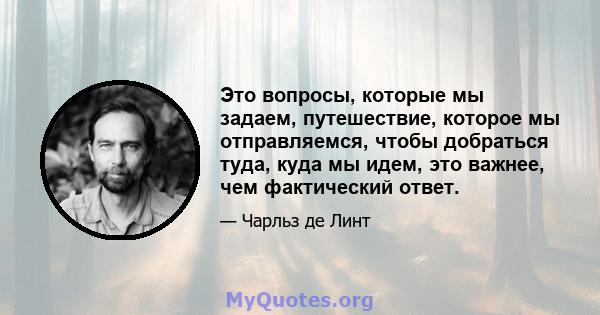 Это вопросы, которые мы задаем, путешествие, которое мы отправляемся, чтобы добраться туда, куда мы идем, это важнее, чем фактический ответ.