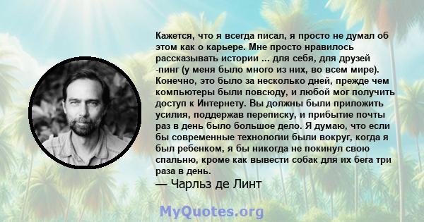 Кажется, что я всегда писал, я просто не думал об этом как о карьере. Мне просто нравилось рассказывать истории ... для себя, для друзей -пинг (у меня было много из них, во всем мире). Конечно, это было за несколько