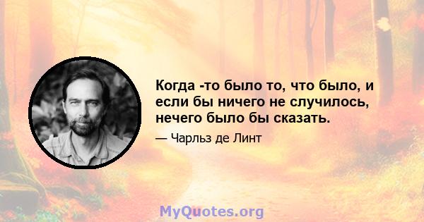 Когда -то было то, что было, и если бы ничего не случилось, нечего было бы сказать.