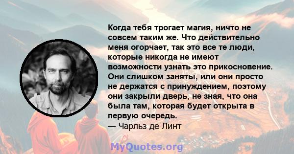 Когда тебя трогает магия, ничто не совсем таким же. Что действительно меня огорчает, так это все те люди, которые никогда не имеют возможности узнать это прикосновение. Они слишком заняты, или они просто не держатся с