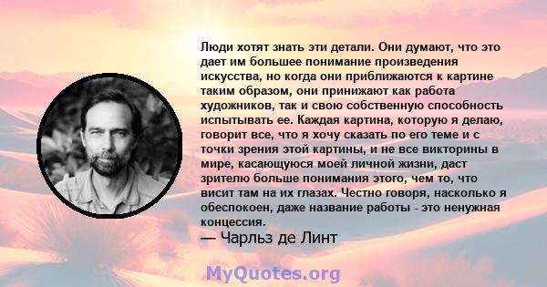 Люди хотят знать эти детали. Они думают, что это дает им большее понимание произведения искусства, но когда они приближаются к картине таким образом, они принижают как работа художников, так и свою собственную