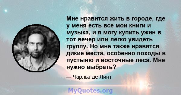 Мне нравится жить в городе, где у меня есть все мои книги и музыка, и я могу купить ужин в тот вечер или легко увидеть группу. Но мне также нравятся дикие места, особенно походы в пустыню и восточные леса. Мне нужно