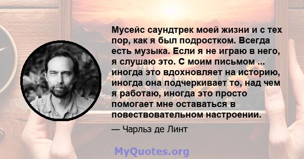 Мусейс саундтрек моей жизни и с тех пор, как я был подростком. Всегда есть музыка. Если я не играю в него, я слушаю это. С моим письмом ... иногда это вдохновляет на историю, иногда она подчеркивает то, над чем я