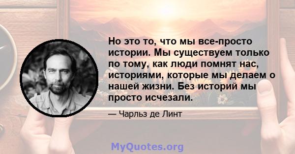 Но это то, что мы все-просто истории. Мы существуем только по тому, как люди помнят нас, историями, которые мы делаем о нашей жизни. Без историй мы просто исчезали.