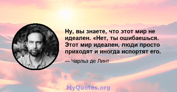 Ну, вы знаете, что этот мир не идеален. «Нет, ты ошибаешься. Этот мир идеален, люди просто приходят и иногда испортят его.