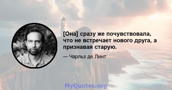 [Она] сразу же почувствовала, что не встречает нового друга, а признавая старую.