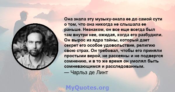 Она знала эту музыку-знала ее до самой сути о том, что она никогда не слышала ее раньше. Незнаком, он все еще всегда был там внутри нее, ожидая, когда его разбудили. Он вырос из ядра тайны, который дает секрет его