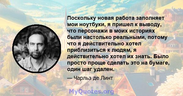 Поскольку новая работа заполняет мои ноутбуки, я пришел к выводу, что персонажи в моих историях были настолько реальными, потому что я действительно хотел приблизиться к людям, я действительно хотел их знать. Было