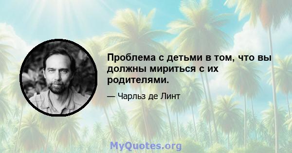 Проблема с детьми в том, что вы должны мириться с их родителями.