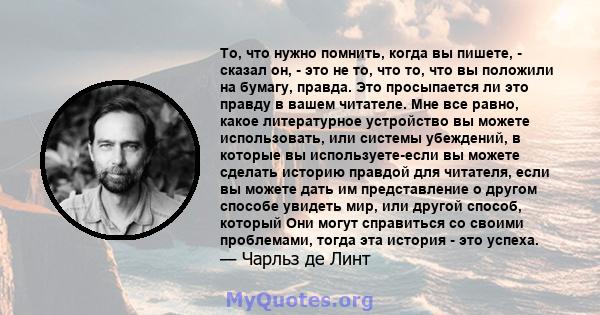 То, что нужно помнить, когда вы пишете, - сказал он, - это не то, что то, что вы положили на бумагу, правда. Это просыпается ли это правду в вашем читателе. Мне все равно, какое литературное устройство вы можете