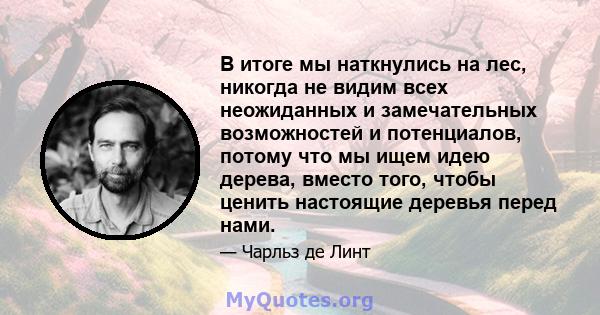 В итоге мы наткнулись на лес, никогда не видим всех неожиданных и замечательных возможностей и потенциалов, потому что мы ищем идею дерева, вместо того, чтобы ценить настоящие деревья перед нами.